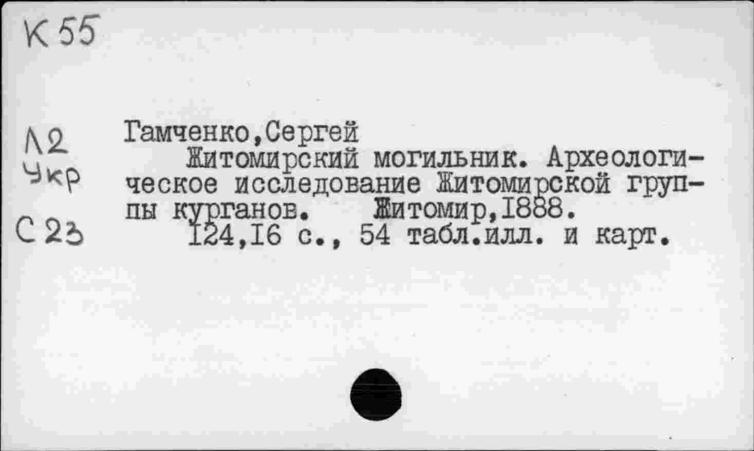 ﻿К 55
\ о	Гамченко,Сергей
'	Житомирский могильник. Археологи-
ческое исследование Житомирской груп-пн курганов. Житомир,1888.
С	124,16 с., 54 табл.илл. и карт.